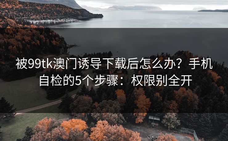 被99tk澳门诱导下载后怎么办?手机自检的5个步骤:权限别全开 被99tk澳门诱导下载后怎么办?手机自检的5个步骤:权限别全开