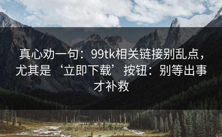 真心劝一句：99tk相关链接别乱点，尤其是‘立即下载’按钮：别等出事才补救