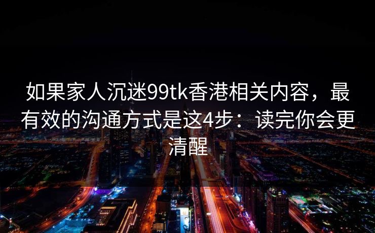 如果家人沉迷99tk香港相关内容，最有效的沟通方式是这4步：读完你会更清醒