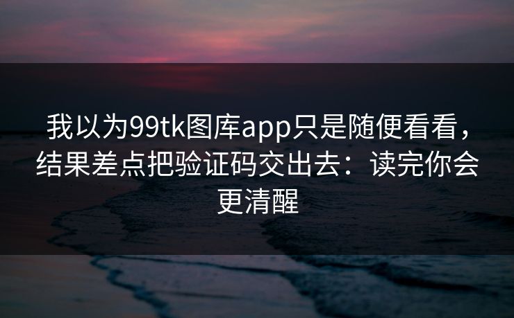 我以为99tk图库app只是随便看看，结果差点把验证码交出去：读完你会更清醒