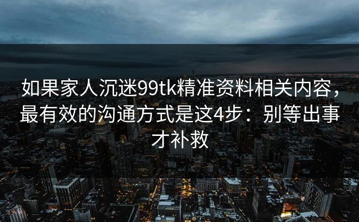 如果家人沉迷99tk精准资料相关内容，最有效的沟通方式是这4步：别等出事才补救