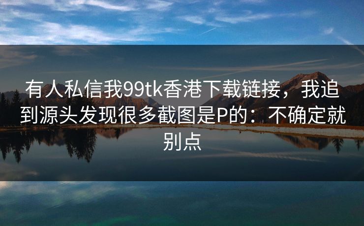 有人私信我99tk香港下载链接，我追到源头发现很多截图是P的：不确定就别点