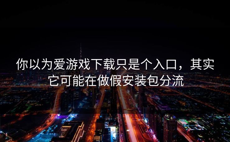 你以为爱游戏下载只是个入口，其实它可能在做假安装包分流