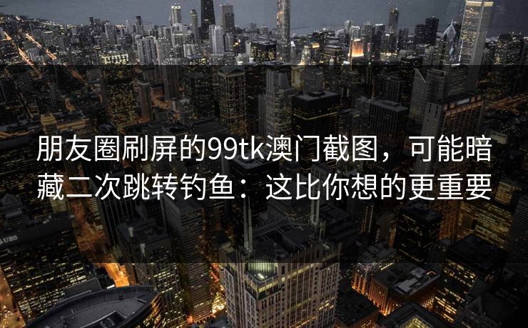 朋友圈刷屏的99tk澳门截图，可能暗藏二次跳转钓鱼：这比你想的更重要