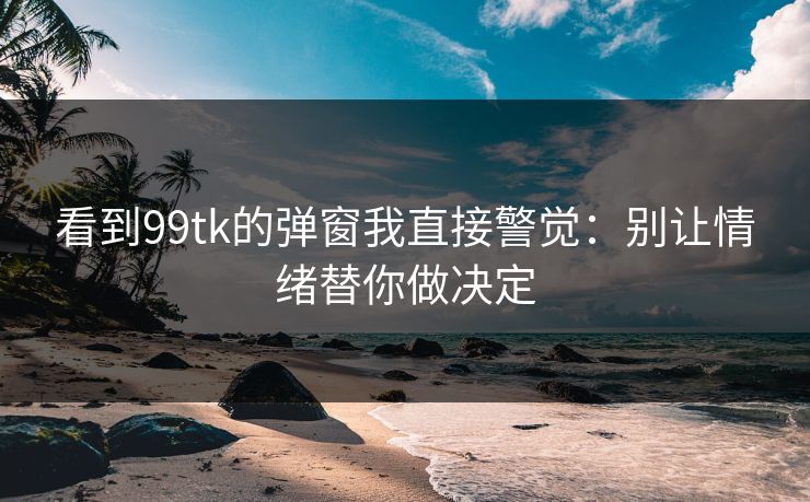 看到99tk的弹窗我直接警觉：别让情绪替你做决定