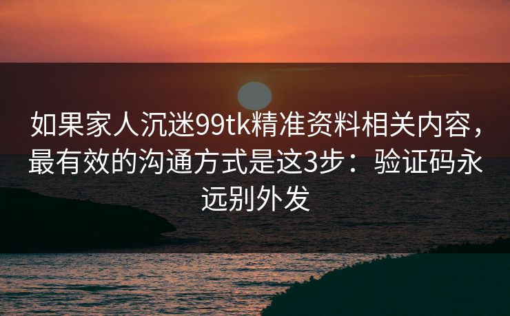 如果家人沉迷99tk精准资料相关内容,最有效的沟通方式是这3步:验证码永远别外发 如果家人沉迷99tk精准资料相关内容,最有效的沟通方式是这3步:验证码永远别外发