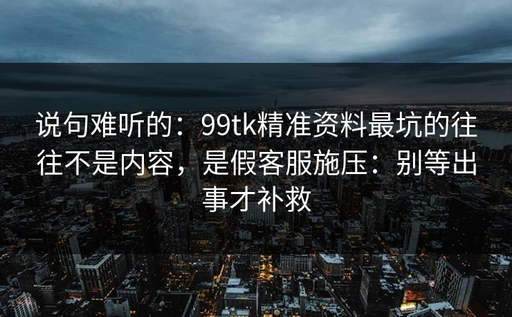 说句难听的:99tk精准资料最坑的往往不是内容,是假客服施压:别等出事才补救 说句难听的:99tk精准资料最坑的往往不是内容,是假客服施压:别等出事才补救
